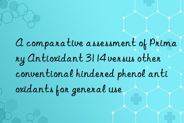 a comparative assessment of primary antioxidant 3114 versus other conventional hindered phenol antioxidants for general use