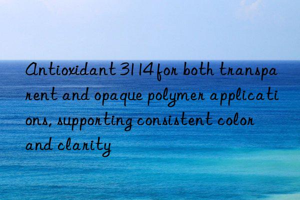 Antioxidant 3114 for both transparent and opaque polymer applications, supporting consistent color and clarity