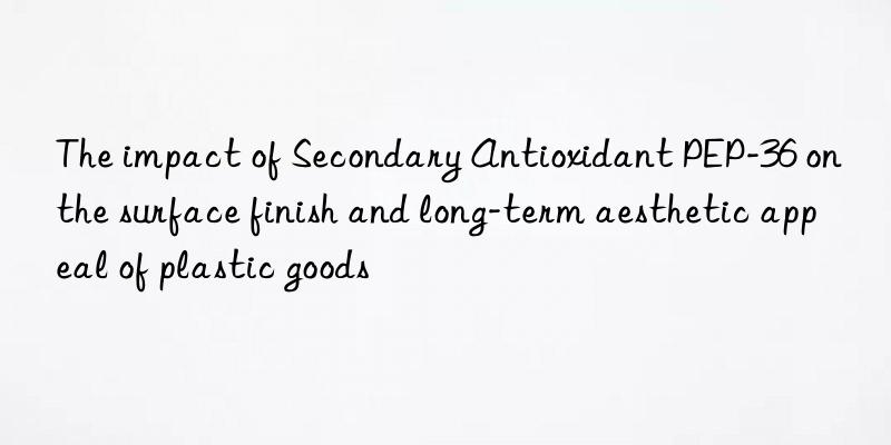 The impact of Secondary Antioxidant PEP-36 on the surface finish and long-term aesthetic appeal of plastic goods