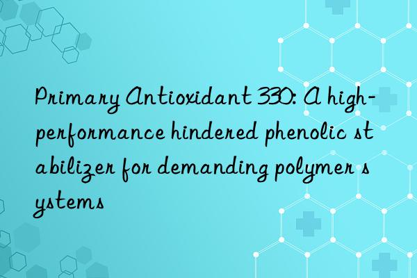 Primary Antioxidant 330: A high-performance hindered phenolic stabilizer for demanding polymer systems