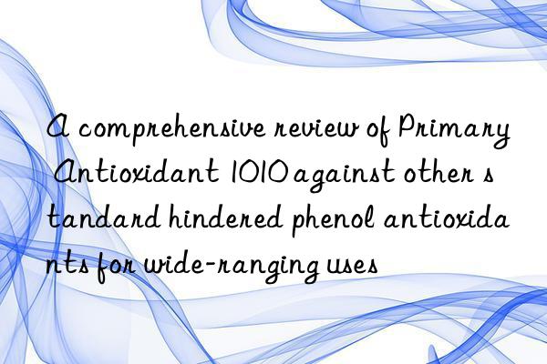 A comprehensive review of Primary Antioxidant 1010 against other standard hindered phenol antioxidants for wide-ranging uses