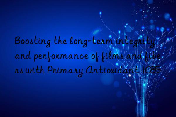 Boosting the long-term integrity and performance of films and fibers with Primary Antioxidant 1035
