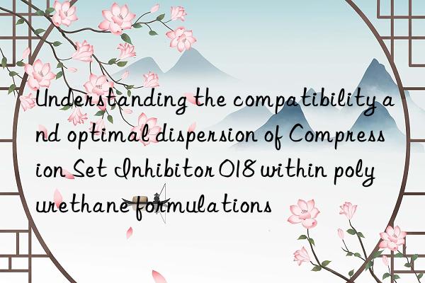 Understanding the compatibility and optimal dispersion of Compression Set Inhibitor 018 within polyurethane formulations