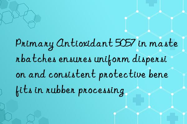 Primary Antioxidant 5057 in masterbatches ensures uniform dispersion and consistent protective benefits in rubber processing