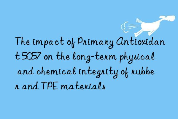 The impact of Primary Antioxidant 5057 on the long-term physical and chemical integrity of rubber and TPE materials