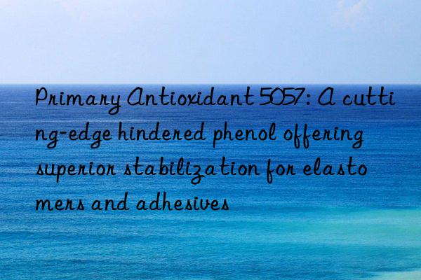 Primary Antioxidant 5057: A cutting-edge hindered phenol offering superior stabilization for elastomers and adhesives