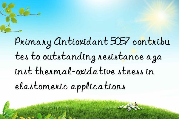 Primary Antioxidant 5057 contributes to outstanding resistance against thermal-oxidative stress in elastomeric applications