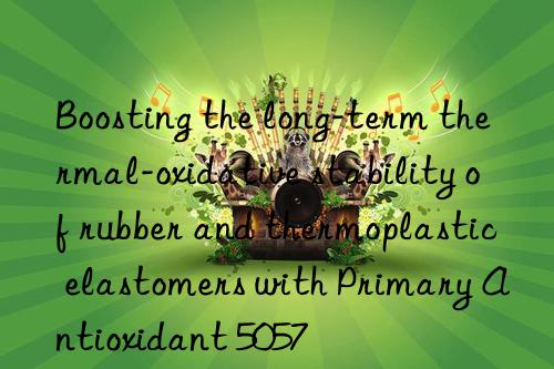 Boosting the long-term thermal-oxidative stability of rubber and thermoplastic elastomers with Primary Antioxidant 5057