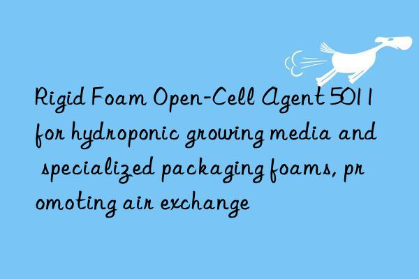 Rigid Foam Open-Cell Agent 5011 for hydroponic growing media and specialized packaging foams, promoting air exchange