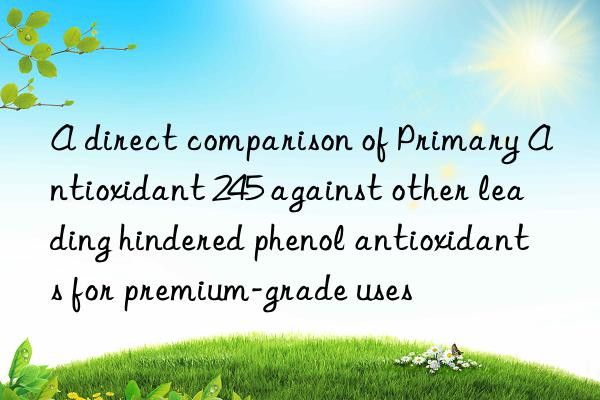 A direct comparison of Primary Antioxidant 245 against other leading hindered phenol antioxidants for premium-grade uses