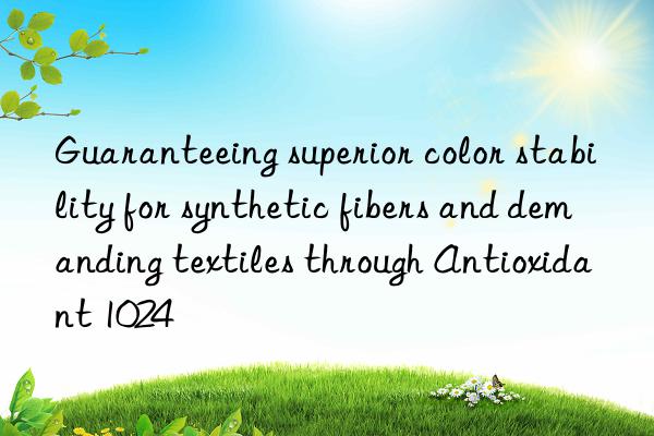 Guaranteeing superior color stability for synthetic fibers and demanding textiles through Antioxidant 1024