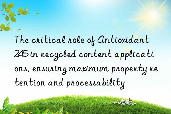 the critical role of antioxidant 245 in recycled content applications, ensuring maximum property retention and processability
