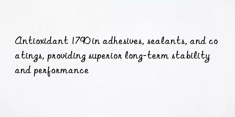 Antioxidant 1790 in adhesives, sealants, and coatings, providing superior long-term stability and performance