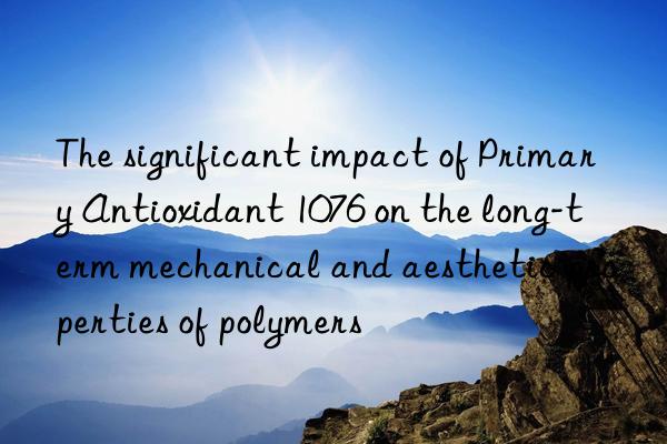 The significant impact of Primary Antioxidant 1076 on the long-term mechanical and aesthetic properties of polymers