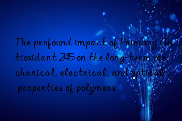 The profound impact of Primary Antioxidant 245 on the long-term mechanical, electrical, and optical properties of polymers