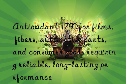 antioxidant 1790 for films, fibers, automotive parts, and consumer goods requiring reliable, long-lasting performance