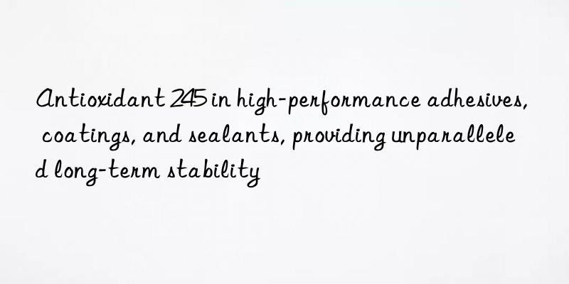 Antioxidant 245 in high-performance adhesives, coatings, and sealants, providing unparalleled long-term stability