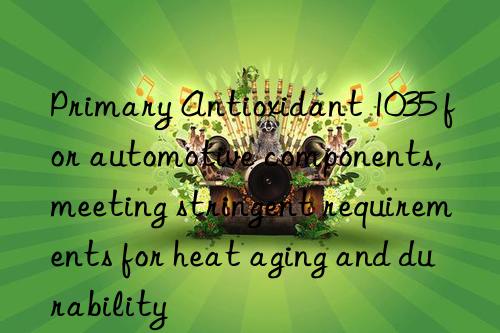 Primary Antioxidant 1035 for automotive components, meeting stringent requirements for heat aging and durability