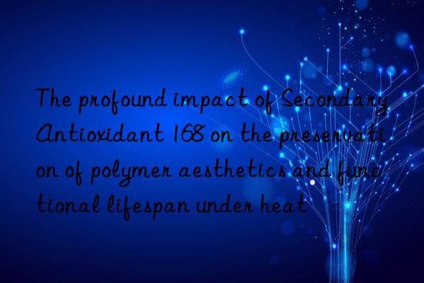 The profound impact of Secondary Antioxidant 168 on the preservation of polymer aesthetics and functional lifespan under heat