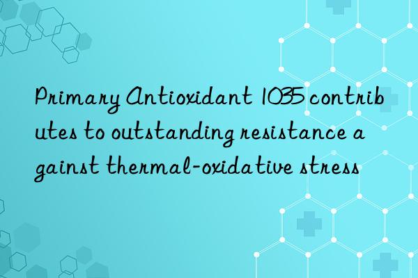 Primary Antioxidant 1035 contributes to outstanding resistance against thermal-oxidative stress