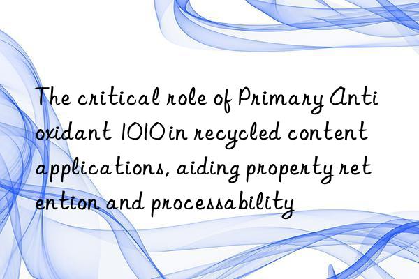 The critical role of Primary Antioxidant 1010 in recycled content applications, aiding property retention and processability