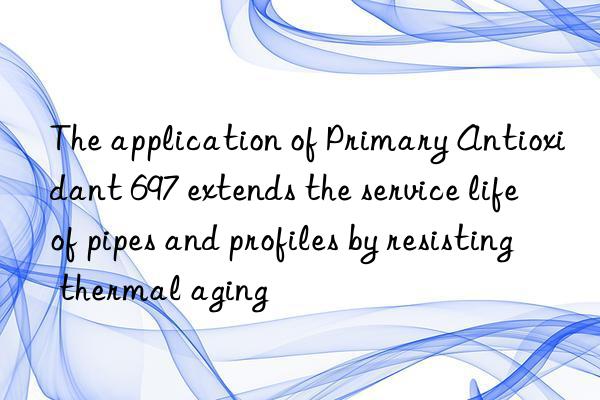 The application of Primary Antioxidant 697 extends the service life of pipes and profiles by resisting thermal aging