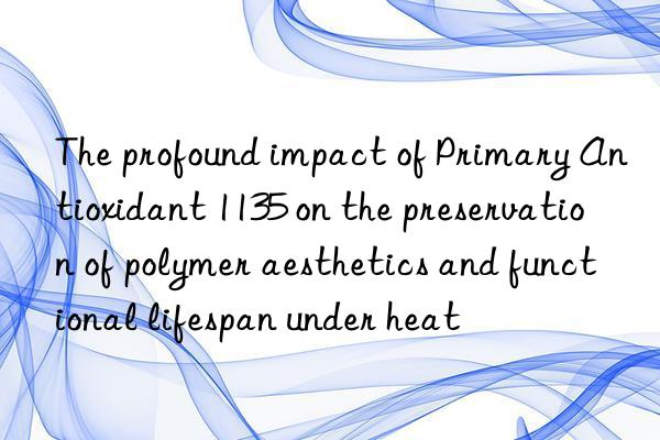 The profound impact of Primary Antioxidant 1135 on the preservation of polymer aesthetics and functional lifespan under heat