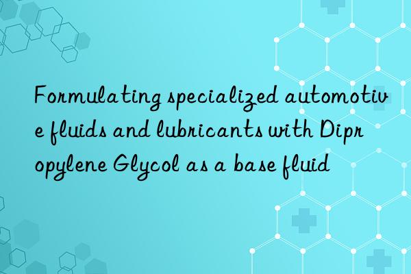 Formulating specialized automotive fluids and lubricants with Dipropylene Glycol as a base fluid