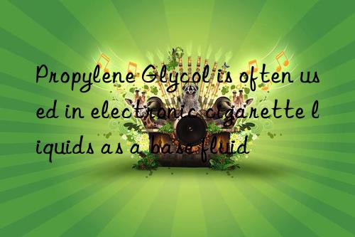 Propylene Glycol is often used in electronic cigarette liquids as a base fluid