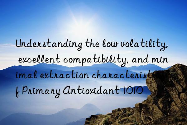 understanding the low volatility, excellent compatibility, and minimal extraction characteristics of primary antioxidant 1010