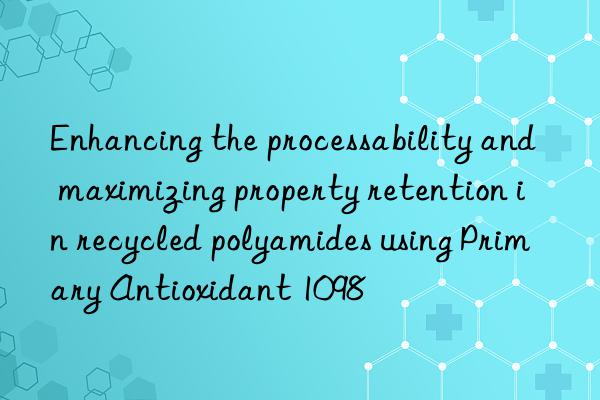 Enhancing the processability and maximizing property retention in recycled polyamides using Primary Antioxidant 1098