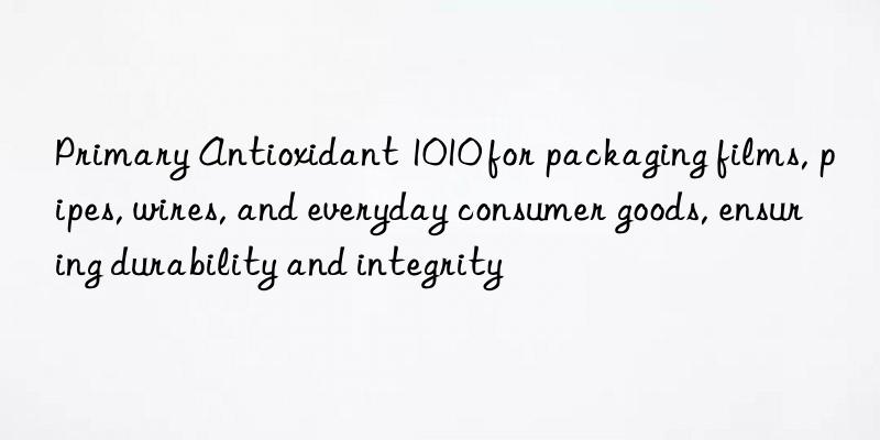 primary antioxidant 1010 for packaging films, pipes, wires, and everyday consumer goods, ensuring durability and integrity