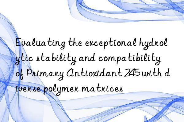 evaluating the exceptional hydrolytic stability and compatibility of primary antioxidant 245 with diverse polymer matrices