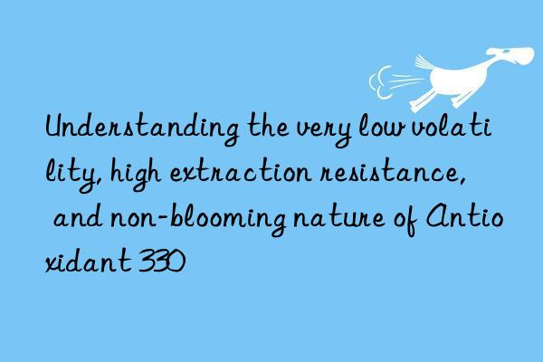 Understanding the very low volatility, high extraction resistance, and non-blooming nature of Antioxidant 330