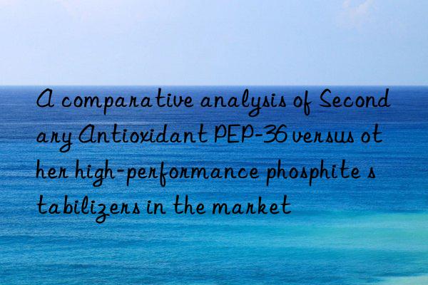 A comparative analysis of Secondary Antioxidant PEP-36 versus other high-performance phosphite stabilizers in the market