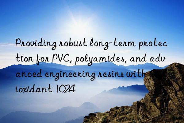 Providing robust long-term protection for PVC, polyamides, and advanced engineering resins with Antioxidant 1024