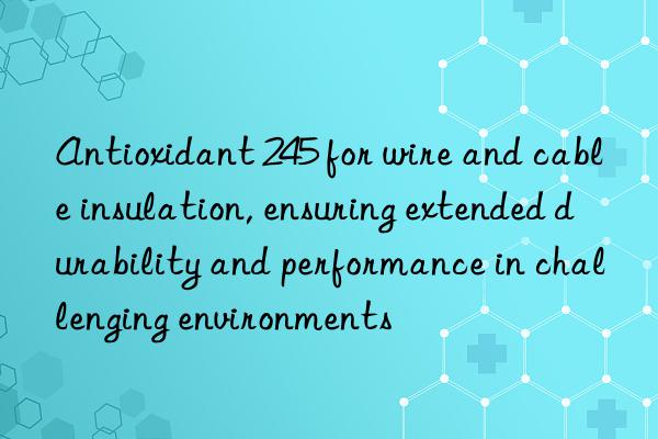 antioxidant 245 for wire and cable insulation, ensuring extended durability and performance in challenging environments