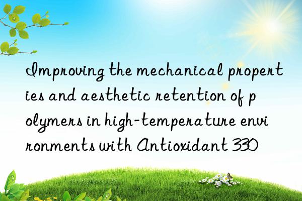 Improving the mechanical properties and aesthetic retention of polymers in high-temperature environments with Antioxidant 330
