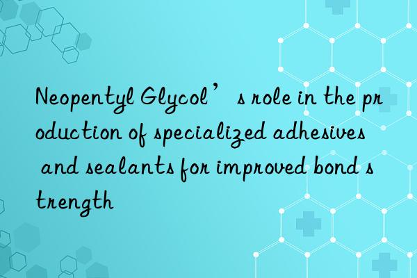 Neopentyl Glycol’s role in the production of specialized adhesives and sealants for improved bond strength