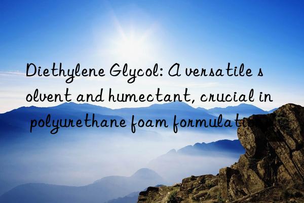 Diethylene Glycol: A versatile solvent and humectant, crucial in polyurethane foam formulations