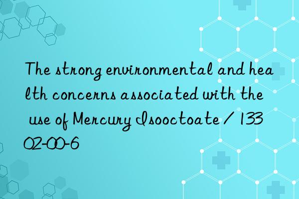 The strong environmental and health concerns associated with the use of Mercury Isooctoate / 13302-00-6