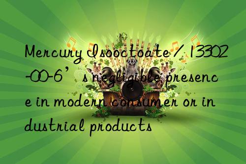 Mercury Isooctoate / 13302-00-6’s negligible presence in modern consumer or industrial products