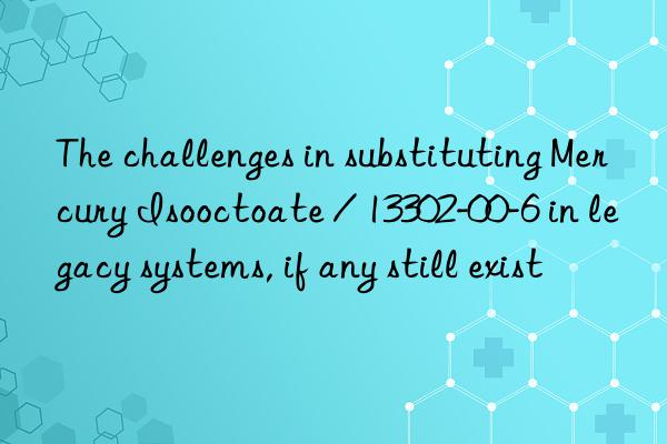 The challenges in substituting Mercury Isooctoate / 13302-00-6 in legacy systems, if any still exist