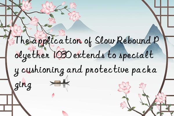 The application of Slow Rebound Polyether 1030 extends to specialty cushioning and protective packaging
