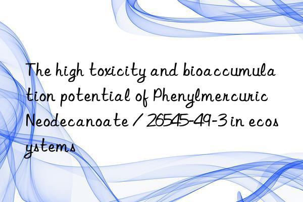 The high toxicity and bioaccumulation potential of Phenylmercuric Neodecanoate / 26545-49-3 in ecosystems