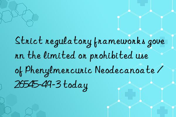 Strict regulatory frameworks govern the limited or prohibited use of Phenylmercuric Neodecanoate / 26545-49-3 today