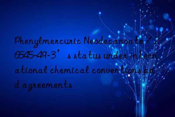 Phenylmercuric Neodecanoate / 26545-49-3’s status under international chemical conventions and agreements