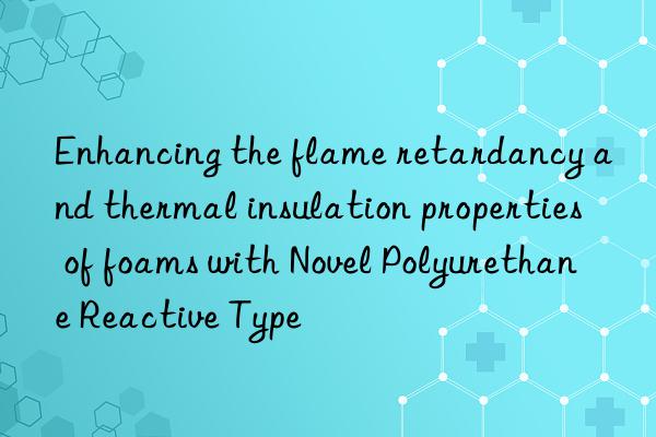 Enhancing the flame retardancy and thermal insulation properties of foams with Novel Polyurethane Reactive Type