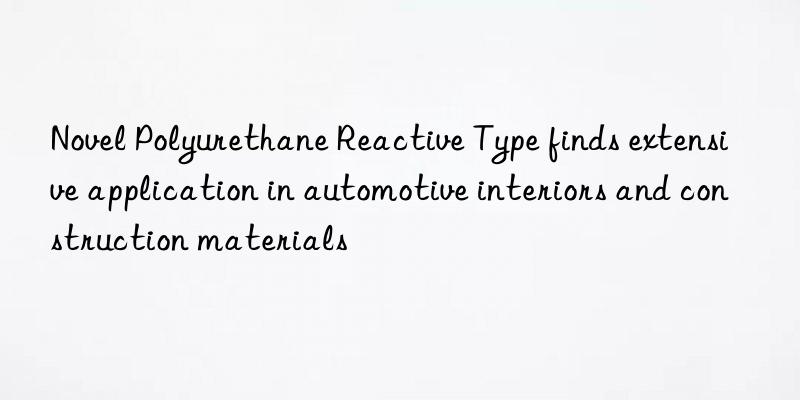 Novel Polyurethane Reactive Type finds extensive application in automotive interiors and construction materials