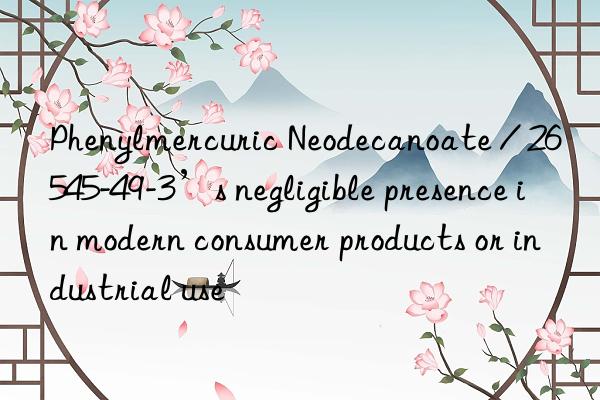 Phenylmercuric Neodecanoate / 26545-49-3’s negligible presence in modern consumer products or industrial use
